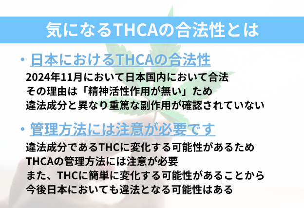 THCAは精神活性作用が確認されていないため合法となっている。しかし違法成分であるTHCに変化するケースがあるので今後違法となる可能性は十分にある