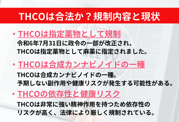 THCOは令和6年7月31日に指定薬物として麻薬に指定されている。医療等の用途以外の目的での製造、輸入、販売、所持、使用等が禁止されている。強い精神作用から、依存性が指摘されている。