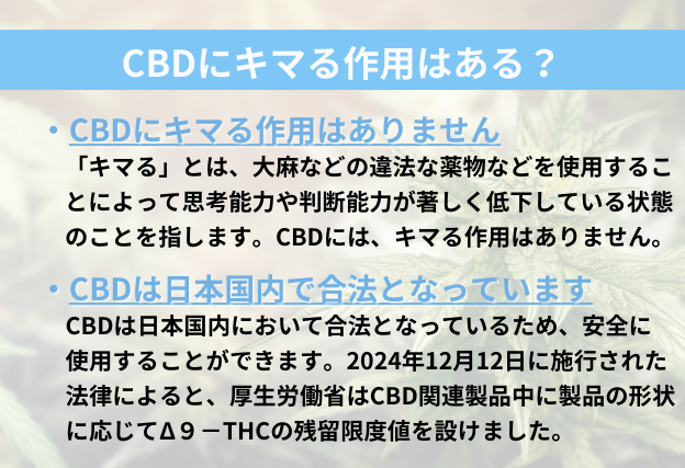 CBDでキマる作用はありません。2024年12月12日に施行された法律によると、CBD製品中に残留しているTHCに残留限度値を設けました。そのためCBDではなく製品中のTHCの量が