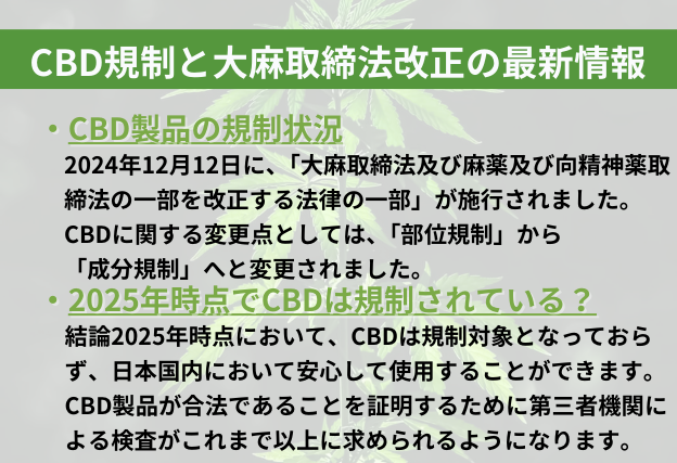 CBD規制と大麻取締法改正の最新情報　2024年12月12日の法律改正に伴い、CBDに関して「部位規制」から「成分規制」へと変更された。2025年時点でCBDは規制対象となっておらず、日本国内で安心して使用することができる。