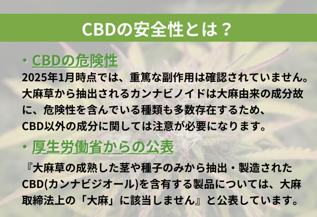CBDは重篤な副作用が確認されていない。厚生労働省はCBDに関して、『大麻草の成熟した茎や種子のみから抽出・製造されたCBD(カンナビジオール)を含有する製品については、大麻取締法上の「大麻」に該当しません』と公表しています